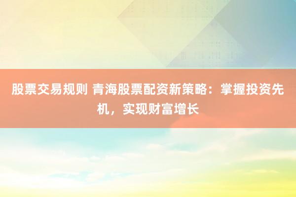 股票交易规则 青海股票配资新策略:掌握投资先机,实现财富增长