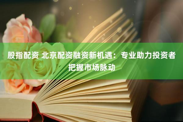 股指配资 北京配资融资新机遇：专业助力投资者把握市场脉动