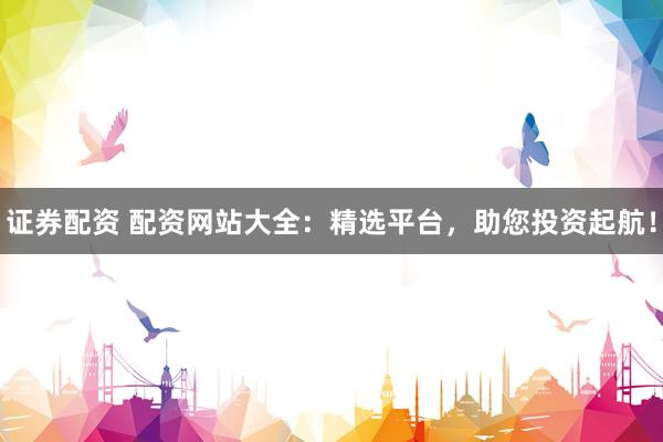 证券配资 配资网站大全:精选平台,助您投资起航!