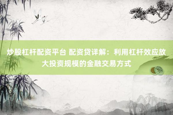 炒股杠杆配资平台 配资贷详解：利用杠杆效应放大投资规模的金融交易方式