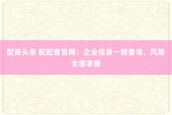 配资头条 配配查官网:企业信息一键查询,风险全面掌握