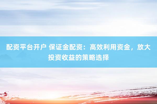 配资平台开户 保证金配资：高效利用资金，放大投资收益的策略选择