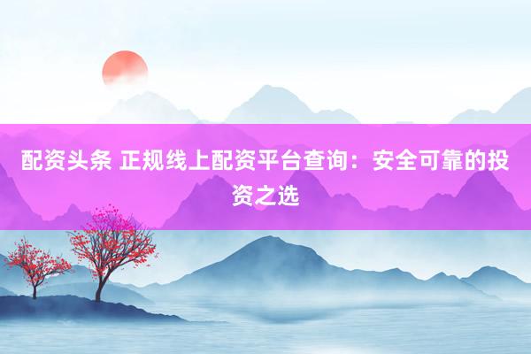 配资头条 正规线上配资平台查询：安全可靠的投资之选