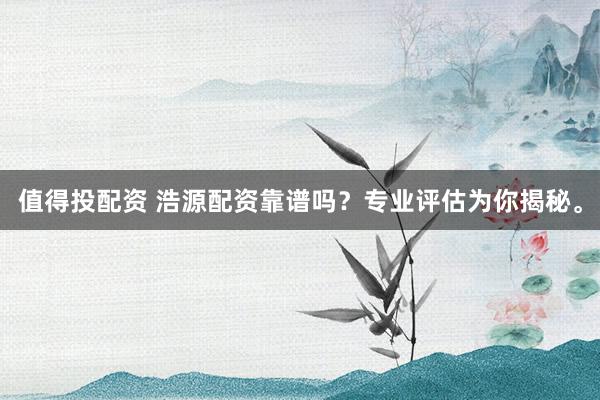 值得投配资 浩源配资靠谱吗？专业评估为你揭秘。