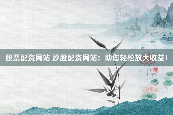 股票配资网站 炒股配资网站：助您轻松放大收益！