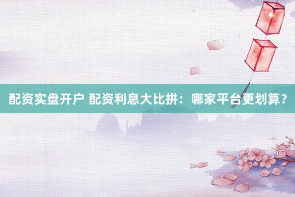 配资实盘开户 配资利息大比拼：哪家平台更划算？