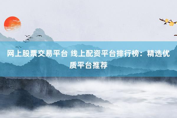 网上股票交易平台 线上配资平台排行榜：精选优质平台推荐