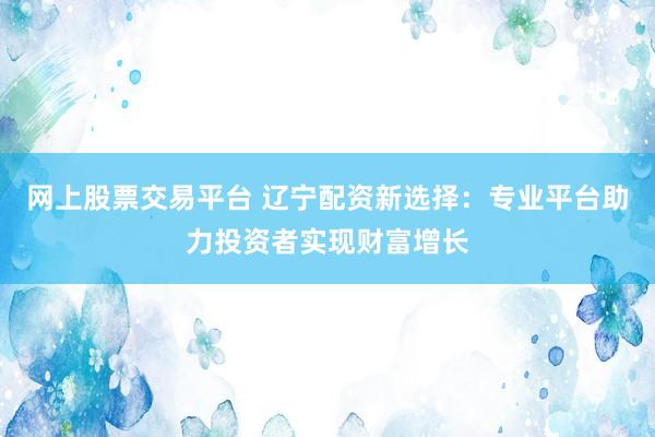 网上股票交易平台 辽宁配资新选择：专业平台助力投资者实现财富增长