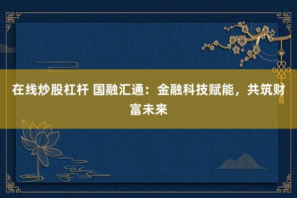 在线炒股杠杆 国融汇通：金融科技赋能，共筑财富未来