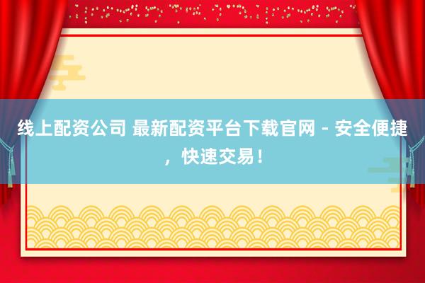 线上配资公司 最新配资平台下载官网 - 安全便捷,快速交易!