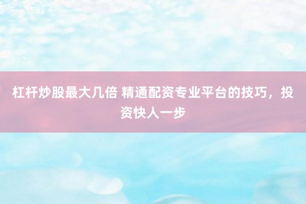 杠杆炒股最大几倍 精通配资专业平台的技巧，投资快人一步