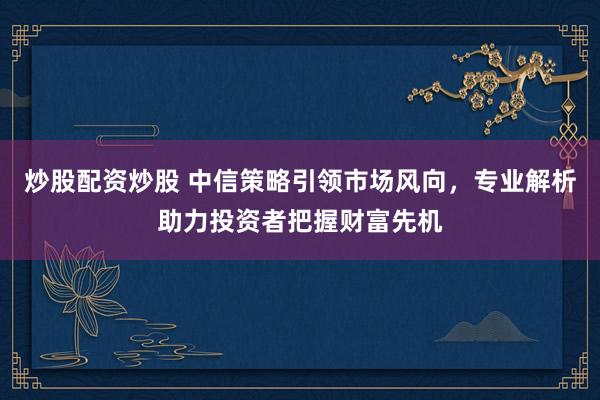 炒股配资炒股 中信策略引领市场风向，专业解析助力投资者把握财富先机