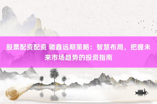 股票配资配资 辙鑫远期策略：智慧布局，把握未来市场趋势的投资指南